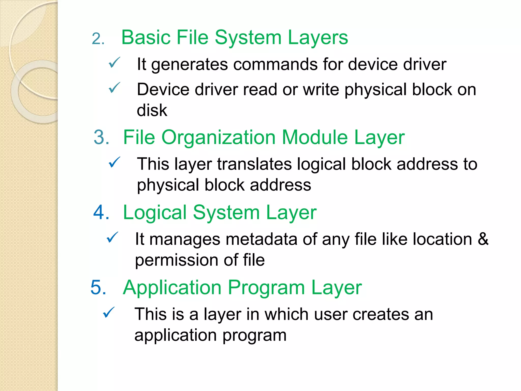 2. Basic File System Layers
 It generates commands for device driver
 Device driver read or write physical block on
disk
3. File Organization Module Layer
 This layer translates logical block address to
physical block address
4. Logical System Layer
 It manages metadata of any file like location &
permission of file
5. Application Program Layer
 This is a layer in which user creates an
application program
 
