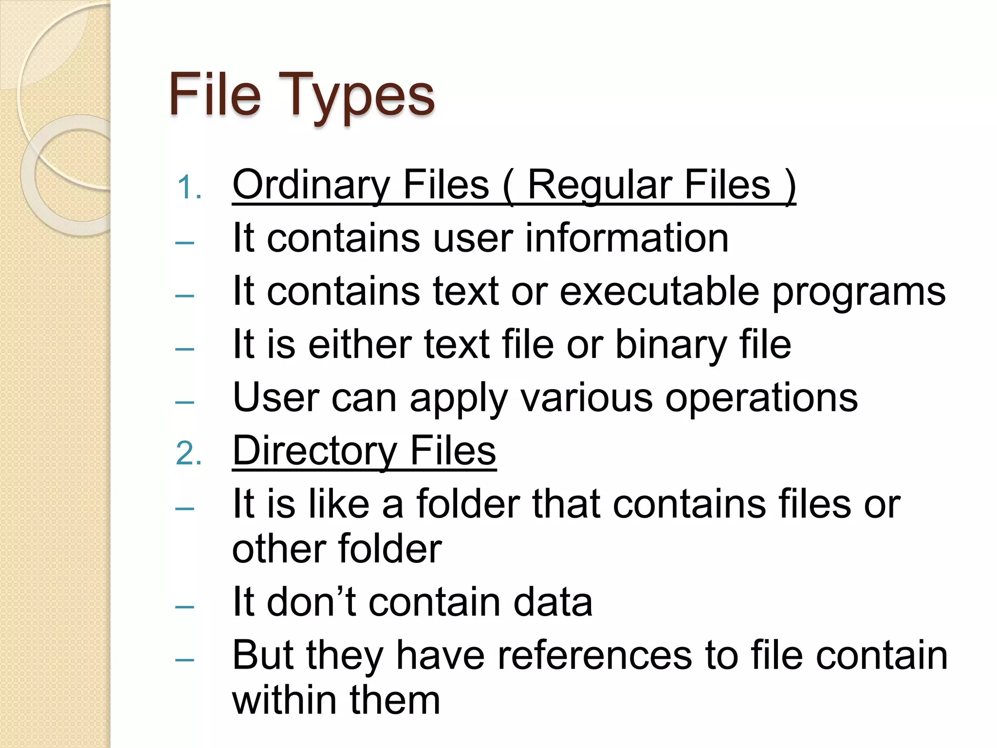 File Types
1. Ordinary Files ( Regular Files )
– It contains user information
– It contains text or executable programs
– It is either text file or binary file
– User can apply various operations
2. Directory Files
– It is like a folder that contains files or
other folder
– It don’t contain data
– But they have references to file contain
within them
 