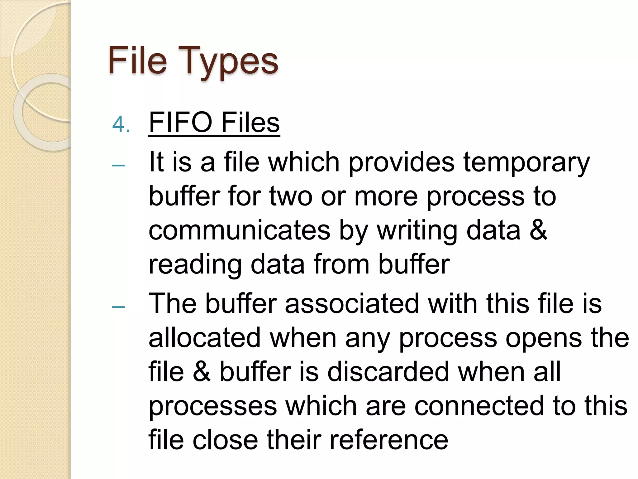 File Types
4. FIFO Files
– It is a file which provides temporary
buffer for two or more process to
communicates by writing data &
reading data from buffer
– The buffer associated with this file is
allocated when any process opens the
file & buffer is discarded when all
processes which are connected to this
file close their reference
 
