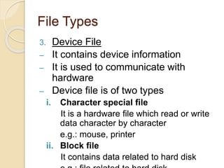 File Types
3. Device File
– It contains device information
– It is used to communicate with
hardware
– Device file is of two types
i. Character special file
It is a hardware file which read or write
data character by character
e.g.: mouse, printer
ii. Block file
It contains data related to hard disk
 