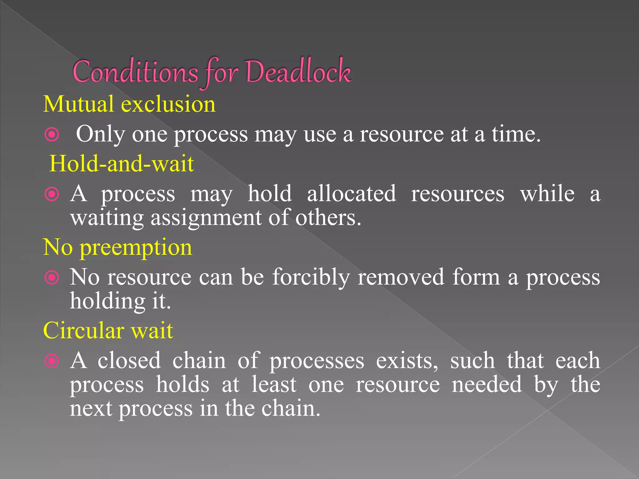 Mutual exclusion
 Only one process may use a resource at a time.
Hold-and-wait
 A process may hold allocated resources while a
waiting assignment of others.
No preemption
 No resource can be forcibly removed form a process
holding it.
Circular wait
 A closed chain of processes exists, such that each
process holds at least one resource needed by the
next process in the chain.
 