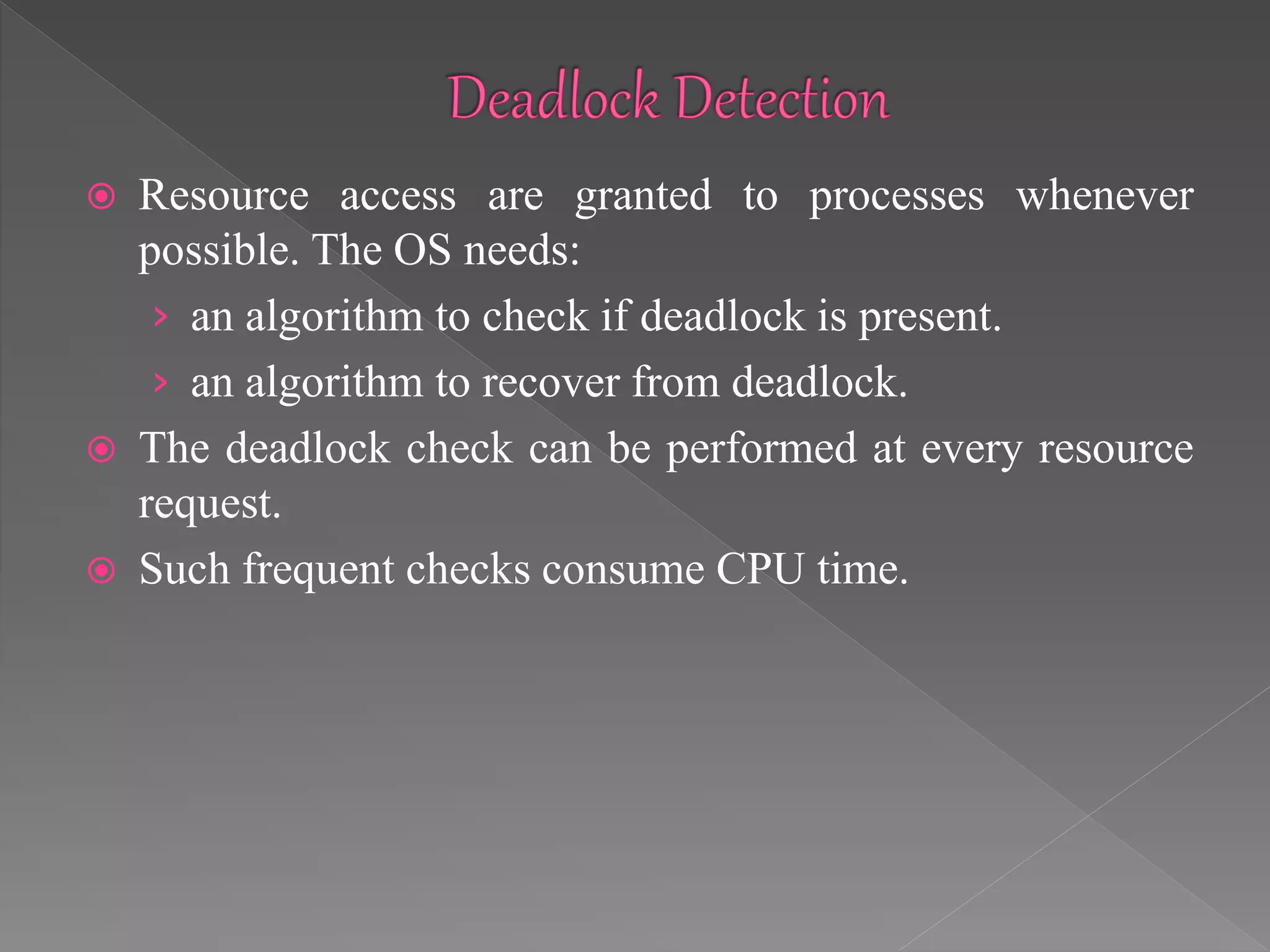 Resource access are granted to processes whenever
possible. The OS needs:
› an algorithm to check if deadlock is present.
› an algorithm to recover from deadlock.
 The deadlock check can be performed at every resource
request.
 Such frequent checks consume CPU time.
 