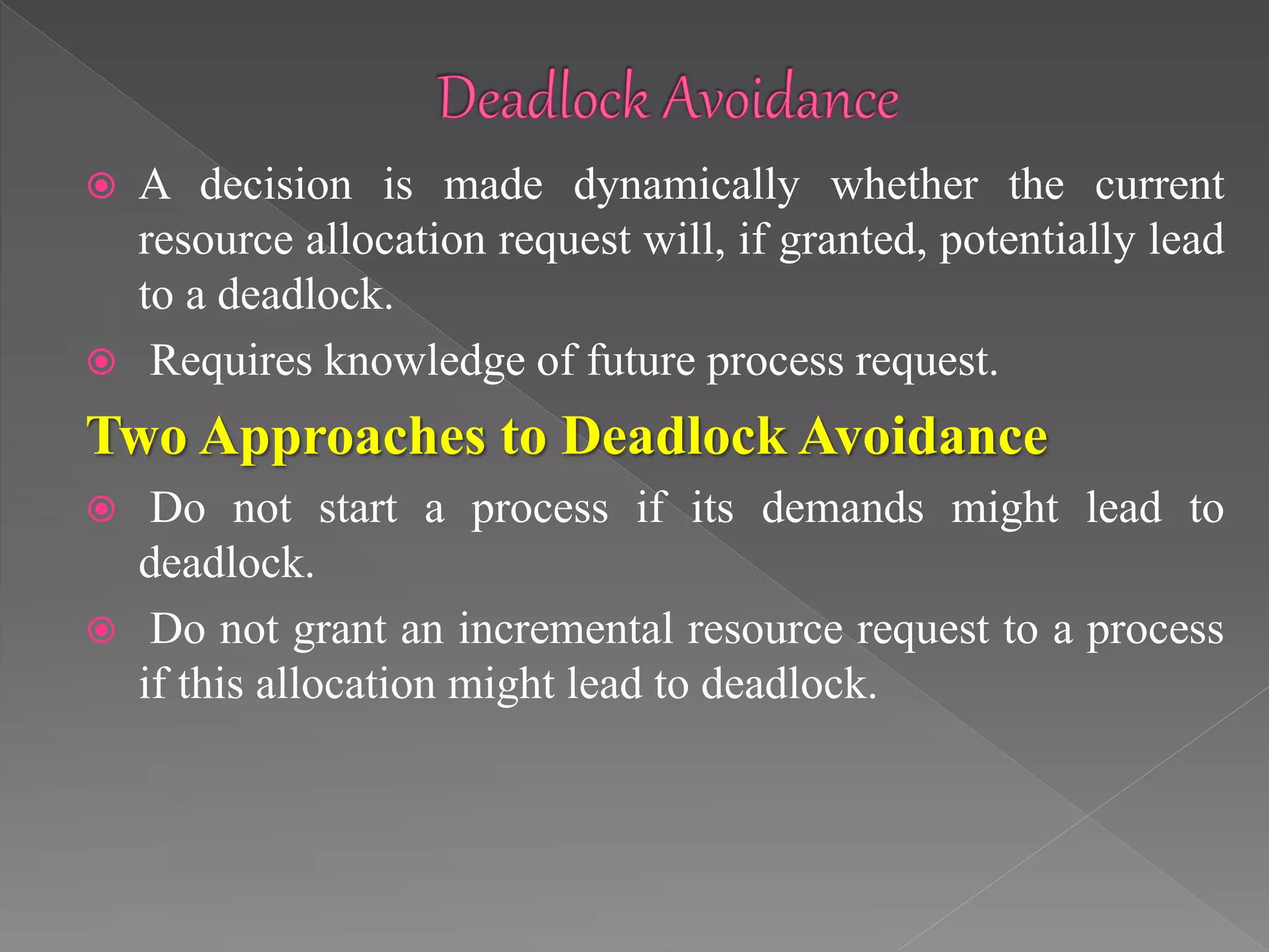  A decision is made dynamically whether the current
resource allocation request will, if granted, potentially lead
to a deadlock.
 Requires knowledge of future process request.
Two Approaches to Deadlock Avoidance
 Do not start a process if its demands might lead to
deadlock.
 Do not grant an incremental resource request to a process
if this allocation might lead to deadlock.
 