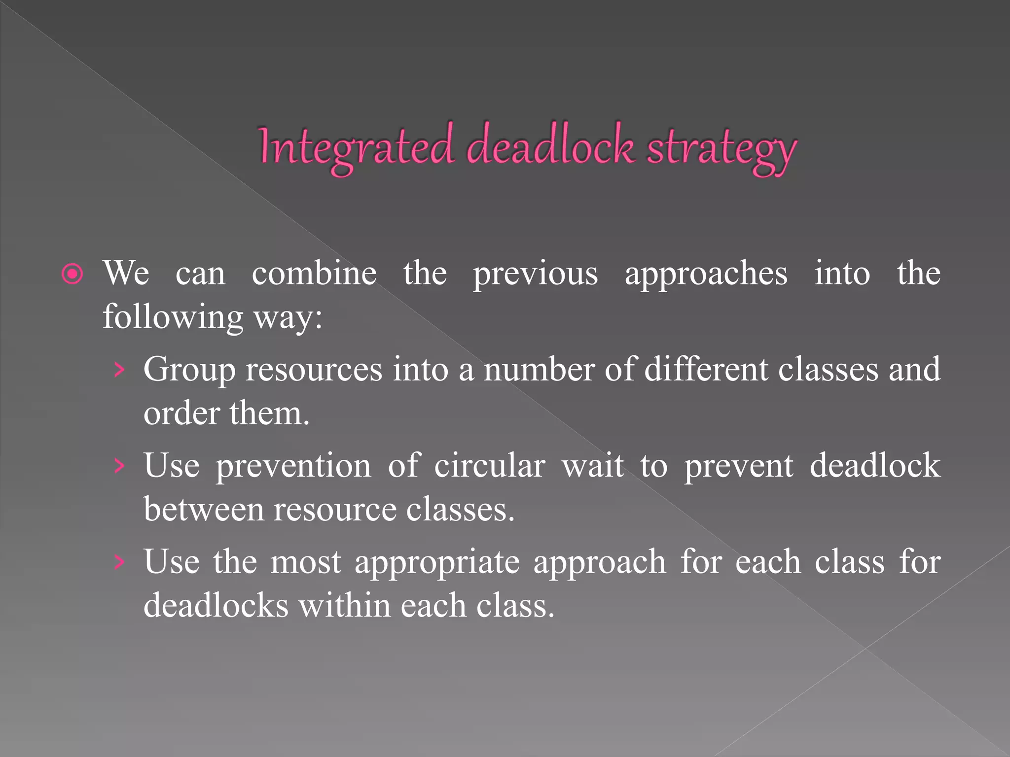  We can combine the previous approaches into the
following way:
› Group resources into a number of different classes and
order them.
› Use prevention of circular wait to prevent deadlock
between resource classes.
› Use the most appropriate approach for each class for
deadlocks within each class.
 