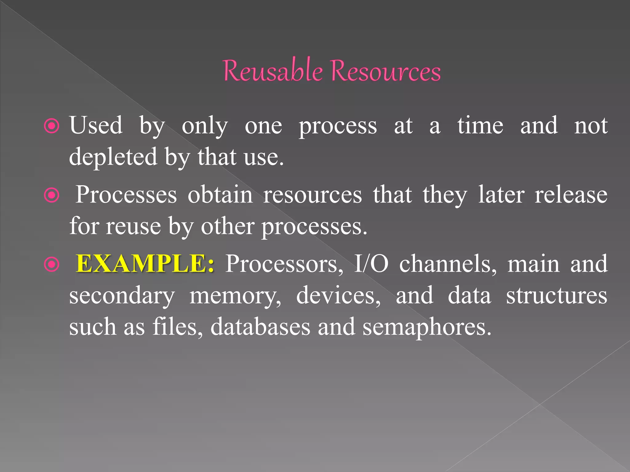  Used by only one process at a time and not
depleted by that use.
 Processes obtain resources that they later release
for reuse by other processes.
 EXAMPLE: Processors, I/O channels, main and
secondary memory, devices, and data structures
such as files, databases and semaphores.
 