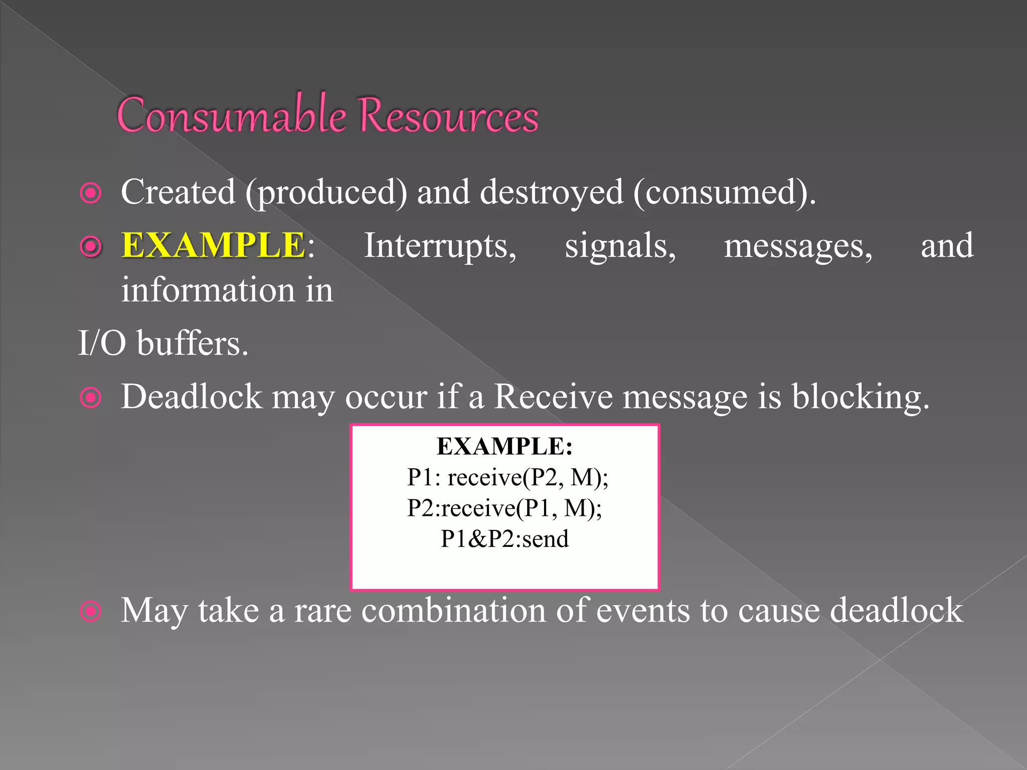 Created (produced) and destroyed (consumed).
 EXAMPLE: Interrupts, signals, messages, and
information in
I/O buffers.
 Deadlock may occur if a Receive message is blocking.
 May take a rare combination of events to cause deadlock
EXAMPLE:
P1: receive(P2, M);
P2:receive(P1, M);
P1&P2:send
 