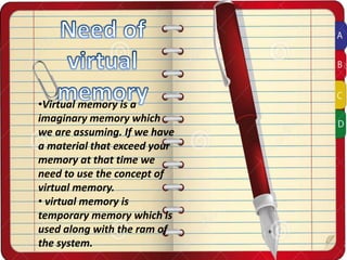 •Virtual memory is a
imaginary memory which
we are assuming. If we have
a material that exceed your
memory at that time we
need to use the concept of
virtual memory.
• virtual memory is
temporary memory which is
used along with the ram of
the system.
 