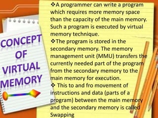 A programmer can write a program
which requires more memory space
than the capacity of the main memory.
Such a program is executed by virtual
memory technique.
The program is stored in the
secondary memory. The memory
management unit (MMU) transfers the
currently needed part of the program
from the secondary memory to the
main memory for execution.
 This to and fro movement of
instructions and data (parts of a
program) between the main memory
and the secondary memory is called
Swapping
 