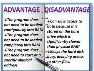 Can slow access to
data because it is
stored on the hard
drive which is
significantly slower
than physical RAM
Keeps the hard disk
busy, delaying access
to other files.
The program does
not need to be loaded
contiguously into RAM
The program does
not need to be loaded
completely into RAM
The program does
not need to start at a
specific physical
address
 