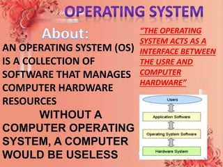 AN OPERATING SYSTEM (OS)
IS A COLLECTION OF
SOFTWARE THAT MANAGES
COMPUTER HARDWARE
RESOURCES
WITHOUT A
COMPUTER OPERATING
SYSTEM, A COMPUTER
WOULD BE USELESS
“THE OPERATING
SYSTEM ACTS AS A
INTERFACE BETWEEN
THE USRE AND
COMPUTER
HARDWARE”
 