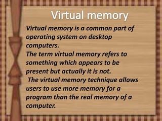 Virtual memory is a common part of
operating system on desktop
computers.
The term virtual memory refers to
something which appears to be
present but actually it is not.
The virtual memory technique allows
users to use more memory for a
program than the real memory of a
computer.
 