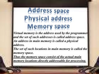 Virtual memory is the address used by the programmer
and the set of such addresses is called address space.
An address in main memory is called a physical
address.
The set of such locations in main memory is called the
memory space.
Thus the memory space consist of the actual main
memory locations directly addressable for processing.
 