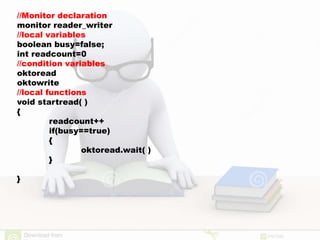 //Monitor declaration
monitor reader_writer
//local variables
boolean busy=false;
int readcount=0
//condition variables
oktoread
oktowrite
//local functions
void startread( )
{
readcount++
if(busy==true)
{
oktoread.wait( )
}
}
 