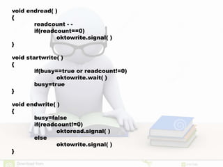void endread( )
{
readcount - -
if(readcount==0)
oktowrite.signal( )
}
void startwrite( )
{
if(busy==true or readcount!=0)
oktowrite.wait( )
busy=true
}
void endwrite( )
{
busy=false
if(readcount!=0)
oktoread.signal( )
else
oktowrite.signal( )
}
 