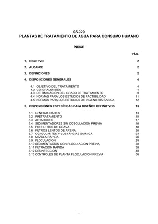 1
0S.020
PLANTAS DE TRATAMIENTO DE AGUA PARA CONSUMO HUMANO
ÍNDICE
PÁG.
1. OBJETIVO 2
2. ALCANCE 2
3. DEFINICIONES 2
4. DISPOSICIONES GENERALES 4
4.1 OBJETIVO DEL TRATAMIENTO 4
4.2 GENERALIDADES 4
4.3 DETRMINACION DEL GRADO DE TRATAMIENTO 9
4.4 NORMAS PARA LOS ESTUDIOS DE FACTIBILIDAD 11
4.5 NORMAS PARA LOS ESTUDIOS DE INGENIERIA BASICA 12
5. DISPOSICIONES ESPECÍFICAS PARA DISEÑOS DEFINITIVOS 13
5.1. GENERALIDADES 13
5.2 PRETRATAMIENTO 15
5.3 AERADORES 17
5.4 SEDIMENTADORES SIN COSGULACION PREVIA 18
5.5 PREFILTROS DE GRAVA 18
5.6 FILTROS LENTOS DE ARENA 20
5.7 COAGULANTES Y SUSTANCIAS QUIMICA 23
5.8 MEZCLA RAPIDA 26
5.9 FLOCULACION 28
5.10 SEDIMENTACION CON FLOCULACION PREVIA 30
5.11 FILTRACION RAPIDA 38
5.12 DESINFECCION 48
5.13 CONTROLES DE PLANTA FLOCULACION PREVIA 50
 