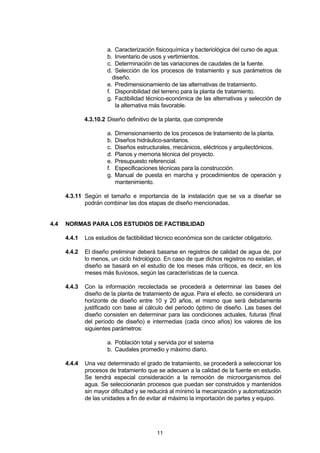 11
a. Caracterización fisicoquímica y bacteriológica del curso de agua.
b. Inventario de usos y vertimientos.
c. Determinación de las variaciones de caudales de la fuente.
d. Selección de los procesos de tratamiento y sus parámetros de
diseño.
e. Predimensionamiento de las alternativas de tratamiento.
f. Disponibilidad del terreno para la planta de tratamiento.
g. Factibilidad técnico-económica de las alternativas y selección de
la alternativa más favorable.
4.3.10.2 Diseño definitivo de la planta, que comprende
a. Dimensionamiento de los procesos de tratamiento de la planta.
b. Diseños hidráulico-sanitarios.
c. Diseños estructurales, mecánicos, eléctricos y arquitectónicos.
d. Planos y memoria técnica del proyecto.
e. Presupuesto referencial.
f. Especificaciones técnicas para la construcción.
g. Manual de puesta en marcha y procedimientos de operación y
mantenimiento.
4.3.11 Según el tamaño e importancia de la instalación que se va a diseñar se
podrán combinar las dos etapas de diseño mencionadas.
4.4 NORMAS PARA LOS ESTUDIOS DE FACTIBILIDAD
4.4.1 Los estudios de factibilidad técnico económica son de carácter obligatorio.
4.4.2 El diseño preliminar deberá basarse en registros de calidad de agua de, por
lo menos, un ciclo hidrológico. En caso de que dichos registros no existan, el
diseño se basará en el estudio de los meses más críticos, es decir, en los
meses más lluviosos, según las características de la cuenca.
4.4.3 Con la información recolectada se procederá a determinar las bases del
diseño de la planta de tratamiento de agua. Para el efecto, se considerará un
horizonte de diseño entre 10 y 20 años, el mismo que será debidamente
justificado con base al cálculo del periodo óptimo de diseño. Las bases del
diseño consisten en determinar para las condiciones actuales, futuras (final
del período de diseño) e intermedias (cada cinco años) los valores de los
siguientes parámetros:
a. Población total y servida por el sistema
b. Caudales promedio y máximo diario.
4.4.4 Una vez determinado el grado de tratamiento, se procederá a seleccionar los
procesos de tratamiento que se adecuen a la calidad de la fuente en estudio.
Se tendrá especial consideración a la remoción de microorganismos del
agua. Se seleccionarán procesos que puedan ser construidos y mantenidos
sin mayor dificultad y se reducirá al mínimo la mecanización y automatización
de las unidades a fin de evitar al máximo la importación de partes y equipo.
 