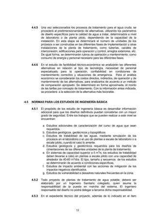 12
4.4.5 Una vez seleccionados los procesos de tratamiento para el agua cruda, se
procederá al predimensionamiento de alternativas, utilizando los parámetros
de diseño específicos para la calidad de agua a tratar, determinados a nivel
de laboratorio o de planta piloto, dependiendo de la capacidad de la
instalación. En esta etapa se determinará el número de unidades de los
procesos a ser construidas en las diferentes fases de implementación y otras
instalaciones de la planta de tratamiento, como tuberías, canales de
interconexión, edificaciones para operación y control, arreglos exteriores, etc.
De igual forma, se determinarán rubros de operación y mantenimiento, como
consumo de energía y personal necesario para las diferentes fases.
4.4.6 En el estudio de factibilidad técnico-económica se analizarán las diferentes
alternativas en relación al tipo de tecnología, necesidad de personal
especializado para la operación, confiabilidad en condiciones de
mantenimiento correctivo y situaciones de emergencia. Para el análisis
económico se considerarán los costos directos, indirectos, de operación y de
mantenimiento de las alternativas, para analizarlos de acuerdo a un método
de comparación apropiado. Se determinará en forma aproximada, el monto
de las tarifas por concepto de tratamiento. Con la información antes indicada,
se procederá a la selección de la alternativa más favorable.
4.5 NORMAS PARA LOS ESTUDIOS DE INGENIERÍA BÁSICA
4.5.1 El propósito de los estudio de ingeniería básica es desarrollar información
adicional para que los diseños definitivos puedan concebirse con un mayor
grado de seguridad. Entre los trabajos que se pueden realizar a este nivel se
encuentran:
a. Estudios adicionales de caracterización del curso de agua que sean
requeridos.
b. Estudios geológicos, geotécnicos y topográficos.
c. Estudios de tratabilidad de las aguas, mediante simulación de los
procesos en el laboratorio o el uso de plantas a escala de laboratorio o a
escala piloto, cuando el caso lo amerite.
d. Estudios geológicos y geotécnicos requeridos para los diseños de
cimentaciones de las diferentes unidades de la planta de tratamiento.
e. En sistemas de capacidad superior a 5 m3
/s, los estudios de tratabilidad
deben llevarse a cabo en plantas a escala piloto con una capacidad de
alrededor de 40-60 m3
/día. El tipo, tamaño y secuencia de los estudios
se determinarán de acuerdo a condiciones específicas.
f. Estudios de impacto ambiental con las acciones de mitigación de los
impactos negativos identificados.
g. Estudios de vulnerabilidad a desastres naturales frecuentes en la zona.
4.5.2 Todo proyecto de plantas de tratamiento de agua potable, deberá ser
elaborado por un Ingeniero Sanitario colegiado, quien asume la
responsabilidad de la puesta en marcha del sistema. El ingeniero
responsable del diseño no podrá delegar a terceros dicha responsabilidad.
4.5.3 En el expediente técnico del proyecto, además de lo indicado en el ítem
 