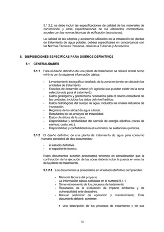 13
5.1.2.2, se debe incluir las especificaciones de calidad de los materiales de
construcción y otras especificaciones de los elementos constructivos,
acordes con las normas técnicas de edificación (estructuras).
La calidad de las tuberías y accesorios utilizados en la instalación de plantas
de tratamiento de agua potable, deberá especificarse en concordancia con
las Normas Técnicas Peruanas, relativas a Tuberías y Accesorios.
5. DISPOSICIONES ESPECÍFICAS PARA DISEÑOS DEFINITIVOS
5.1 GENERALIDADES
5.1.1 Para el diseño definitivo de una planta de tratamiento se deberá contar como
mínimo con la siguiente información básica:
- Levantamiento topográfico detallado de la zona en donde se ubicarán las
unidades de tratamiento.
- Estudios de desarrollo urbano y/o agrícola que puedan existir en la zona
seleccionada para el tratamiento.
- Datos geológicos y geotécnicos necesarios para el diseño estructural de
las unidades, incluidos los datos del nivel freático.
- Datos hidrológicos del cuerpo de agua, incluidos los niveles máximos de
inundación.
- Registros de la calidad de agua a tratar.
- Resultados de los ensayos de tratabilidad.
- Datos climáticos de la zona.
- Disponibilidad y confiabilidad del servicio de energía eléctrica (horas de
servicio, costo, etc.).
- Disponibilidad y confiabilidad en el suministro de sustancias químicas.
5.1.2 El diseño definitivo de una planta de tratamiento de agua para consumo
humano consistirá de dos documentos:
- el estudio definitivo
- el expediente técnico.
Estos documentos deberán presentarse teniendo en consideración que la
contratación de la ejecución de las obras deberá incluir la puesta en marcha
de la planta de tratamiento.
5.1.2.1 Los documentos a presentarse en el estudio definitivo comprenden:
- Memoria técnica del proyecto
- La información básica señalada en el numeral 5.1.1
- Dimensionamiento de los procesos de tratamiento
- Resultados de la evaluación de impacto ambiental y de
vulnerabilidad ante desastres.
- Manual preliminar de operación y mantenimiento. Este
documento deberá contener:
• una descripción de los procesos de tratamiento y de sus
 