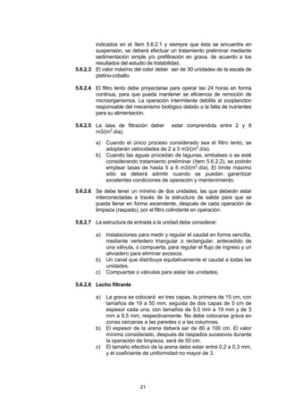 21
indicados en el ítem 5.6.2.1 y siempre que ésta se encuentre en
suspensión, se deberá efectuar un tratamiento preliminar mediante
sedimentación simple y/o prefiltración en grava, de acuerdo a los
resultados del estudio de tratabilidad.
5.6.2.3 El valor máximo del color deber ser de 30 unidades de la escala de
platino-cobalto.
5.6.2.4 El filtro lento debe proyectarse para operar las 24 horas en forma
continua, para que pueda mantener se eficiencia de remoción de
microorganismos. La operación intermitente debilita al zooplancton
responsable del mecanismo biológico debido a la falta de nutrientes
para su alimentación.
5.6.2.5 La tasa de filtración deber estar comprendida entre 2 y 8
m3/(m2
.día).
a) Cuando el único proceso considerado sea el filtro lento, se
adoptarán velocidades de 2 a 3 m3/(m2
.día).
b) Cuando las aguas procedan de lagunas, embalses o se esté
considerando tratamiento preliminar (ítem 5.6.2.2), se podrán
emplear tasas de hasta 5 a 8 m3/(m2
.día). El límite máximo
sólo se deberá admitir cuando se puedan garantizar
excelentes condiciones de operación y mantenimiento.
5.6.2.6 Se debe tener un mínimo de dos unidades, las que deberán estar
interconectadas a través de la estructura de salida para que se
pueda llenar en forma ascendente, después de cada operación de
limpieza (raspado), por el filtro colindante en operación.
5.6.2.7 La estructura de entrada a la unidad debe considerar:
a) Instalaciones para medir y regular el caudal en forma sencilla,
mediante vertedero triangular o rectangular, antecedido de
una válvula, o compuerta, para regular el flujo de ingreso y un
aliviadero para eliminar excesos.
b) Un canal que distribuya equitativamente el caudal a todas las
unidades.
c) Compuertas o válvulas para aislar las unidades.
5.6.2.8 Lecho filtrante
a) La grava se colocará en tres capas, la primera de 15 cm, con
tamaños de 19 a 50 mm, seguida de dos capas de 5 cm de
espesor cada una, con tamaños de 9,5 mm a 19 mm y de 3
mm a 9,5 mm, respectivamente. No debe colocarse grava en
zonas cercanas a las paredes o a las columnas.
b) El espesor de la arena deberá ser de 80 a 100 cm. El valor
mínimo considerado, después de raspados sucesivos durante
la operación de limpieza, será de 50 cm.
c) El tamaño efectivo de la arena debe estar entre 0,2 a 0,3 mm,
y el coeficiente de uniformidad no mayor de 3.
 