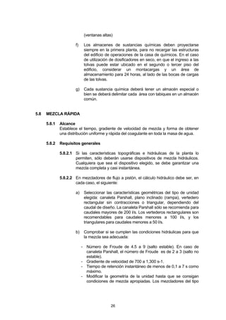 26
(ventanas altas)
f) Los almacenes de sustancias químicas deben proyectarse
siempre en la primera planta, para no recargar las estructuras
del edificio de operaciones de la casa de químicos. En el caso
de utilización de dosificadores en seco, en que el ingreso a las
tolvas puede estar ubicado en el segundo o tercer piso del
edificio, considerar un montacargas y un área de
almacenamiento para 24 horas, al lado de las bocas de cargas
de las tolvas.
g) Cada sustancia química deberá tener un almacén especial o
bien se deberá delimitar cada área con tabiques en un almacén
común.
5.8 MEZCLA RÁPIDA
5.8.1 Alcance
Establece el tiempo, gradiente de velocidad de mezcla y forma de obtener
una distribución uniforme y rápida del coagulante en toda la masa de agua.
5.8.2 Requisitos generales
5.8.2.1 Si las características topográficas e hidráulicas de la planta lo
permiten, sólo deberán usarse dispositivos de mezcla hidráulicos.
Cualquiera que sea el dispositivo elegido, se debe garantizar una
mezcla completa y casi instantánea.
5.8.2.2 En mezcladores de flujo a pistón, el cálculo hidráulico debe ser, en
cada caso, el siguiente:
a) Seleccionar las características geométricas del tipo de unidad
elegida: canaleta Parshall, plano inclinado (rampa), vertedero
rectangular sin contracciones o triangular, dependiendo del
caudal de diseño. La canaleta Parshall sólo se recomienda para
caudales mayores de 200 l/s. Los vertederos rectangulares son
recomendables para caudales menores a 100 l/s, y los
triangulares para caudales menores a 50 l/s.
b) Comprobar si se cumplen las condiciones hidráulicas para que
la mezcla sea adecuada:
- Número de Froude de 4.5 a 9 (salto estable). En caso de
canaleta Parshall, el número de Froude es de 2 a 3 (salto no
estable).
- Gradiente de velocidad de 700 a 1,300 s-1.
- Tiempo de retención instantáneo de menos de 0,1 a 7 s como
máximo.
- Modificar la geometría de la unidad hasta que se consigan
condiciones de mezcla apropiadas. Los mezcladores del tipo
 