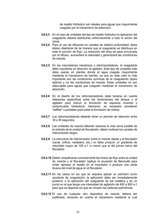 27
de resalto hidráulico son ideales para aguas que mayormente
coagulan por el mecanismo de adsorción.
5.8.2.3 En el caso de unidades del tipo de resalto hidráulico la aplicación del
coagulante deberá distribuirse uniformemente a todo lo ancho del
canal.
5.8.2.4 Para el uso de difusores en canales de relativa profundidad, éstos
deben diseñarse de tal manera que el coagulante se distribuya en
toda la sección de flujo. La reducción del área de paso provocada
por el difusor, aumentará la velocidad y garantizará las condiciones
de mezcla.
5.8.2.5 En los mezcladores mecánicos o retromezcladores, el coagulante
debe inyectarse en dirección al agitador. Este tipo de unidades sólo
debe usarse en plantas donde el agua coagula mayormente
mediante el mecanismo de barrido, ya que en este caso lo más
importante son las condiciones químicas de la coagulación (dosis
óptima) y no las condiciones de mezcla. Estas unidades no son
adecuadas para aguas que coagulan mediante el mecanismo de
absorción.
5.8.2.6 En el diseño de los retromezcladores debe tenerse en cuenta
relaciones específicas entre las dimensiones del tanque y el
agitador para reducir la formación de espacios muertos y
cortocircuitos hidráulicos. Asimismo, es necesario considerar
“baffles" o pantallas para evitar la formación de vórtice.
5.8.2.7 Los retromezcladores deberán tener un período de retención entre
30 y 45 segundos.
5.8.2.8 Las unidades de mezcla deberán ubicarse lo más cerca posible de
la entrada de la unidad de floculación; deben evitarse los canales de
interconexión largos.
5.8.2.9 La estructura de interconexión entre la mezcla rápida y el floculador
(canal, orificio, vertedero, etc.) no debe producir un gradiente de
velocidad mayor de 100 s-1 ni menor que el del primer tramo del
floculador.
5.8.2.10 Deben empalmarse correctamente las líneas de flujo entre la unidad
de mezcla y el floculador (aplicar la ecuación de Bernoulli) para
evitar represar el resalto en el mezclador o producir una caída
brusca del nivel de agua en el floculador.
5.8.2.11 En los casos en los que se requiera aplicar un polímero como
ayudante de coagulación, la aplicación debe ser inmediatamente
posterior a la aplicación del coagulante de sal metálica y en un
punto en el que tenga una intensidad de agitación de 400 a 600 s-1
para que se disperse sin que se rompan las cadenas poliméricas.
5.8.2.12 El uso de cualquier otro dispositivo de mezcla, deberá ser
justificado, tomando en cuenta el mecanismo mediante el cual
 