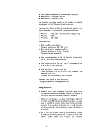 42
• Con flujo ascendente solo o retrolavado con agua.
• Retrolavado y lavado superficial.
• Retrolavado y lavado con aire.
- La cantidad de agua usada en el lavado no deberá
sobrepasar el 3,5% del agua filtrada producida.
- La expansión del lecho filtrante cuando sólo se lava con
agua, deberá encontrarse entre los siguientes límites :
• Mínima : 10%(sólo para el material más grueso).
• Máxima : 50%
• Promedio : 25 a 30%
- Tasa de lavado
• Sólo con flujo ascendente:
Tasa de retrolavado: 0,6 a 1,2 m/min
• Con retrolavado y lavado superficial :
Tasa de retrolavado: 0,6 a 1,2 m/min
Tasas de lavado superficial:
• Con brazos giratorios: 0,5 a 1,4 l/(s.m2
) a una presión
de 30 - 40 m de columna de agua.
• Con rociadores fijos: 1,4 a 2,7 l/(s.m2
) presiones de 15
a 30 m de columna de agua.
• Con retrolavado y lavado con aire :
Tasa de lavado: 0,3 a 0,6 m/min para producir una
expansión de 10%.
Tasa de aire comprimido: 0,3 a 0,9 m/min.
- Métodos para aplicar el agua de lavado
Las aguas de lavado podrán provenir de:
Tanque elevado
• Deberá tener una capacidad suficiente para lavar
consecutivamente dos unidades, por un periodo de 8
minutos a las máximas tasas de lavado previstas.
• Ubicación del tanque. La altura del tanque sobre el
nivel del lecho filtrante se calculará teniendo en cuenta
que el caudal de diseño debe llegar hasta el borde
superior de la canaleta de lavado, por lo cual, deberán
considerarse todas las pérdidas de carga sobre ésta y
el tanque.
• En el caso de lavados con flujo ascendente y lavado
superficial, la mayor presión que se necesita para este
último, podrá darse con equipos de bombeo
 
