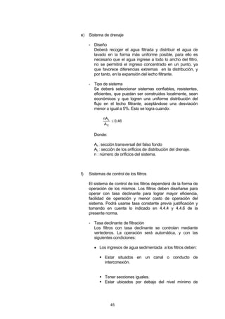 45
e) Sistema de drenaje
- Diseño
Deberá recoger el agua filtrada y distribuir el agua de
lavado en la forma más uniforme posible, para ello es
necesario que el agua ingrese a todo lo ancho del filtro,
no se permitirá el ingreso concentrado en un punto, ya
que favorece diferencias extremas en la distribución, y
por tanto, en la expansión del lecho filtrante.
- Tipo de sistema
Se deberá seleccionar sistemas confiables, resistentes,
eficientes, que puedan ser construidos localmente, sean
económicos y que logren una uniforme distribución del
flujo en el lecho filtrante, aceptándose una desviación
menor o igual a 5%. Esto se logra cuando:
0,46
A
nA
C
L
≤
Donde:
Ac : sección transversal del falso fondo
AL : sección de los orificios de distribución del drenaje.
n : número de orificios del sistema.
f) Sistemas de control de los filtros
El sistema de control de los filtros dependerá de la forma de
operación de los mismos. Los filtros deben diseñarse para
operar con tasa declinante para lograr mayor eficiencia,
facilidad de operación y menor costo de operación del
sistema. Podrá usarse tasa constante previa justificación y
tomando en cuenta lo indicado en 4.4.4 y 4.4.6 de la
presente norma.
- Tasa declinante de filtración
Los filtros con tasa declinante se controlan mediante
vertederos. La operación será automática, y con las
siguientes condiciones:
• Los ingresos de agua sedimentada a los filtros deben:
Estar situados en un canal o conducto de
interconexión.
Tener secciones iguales.
Estar ubicados por debajo del nivel mínimo de
 