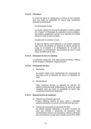 48
5.12.2.4 Cloradores
En todos los casos se considerará un mínimo de dos unidades
para que estén en posibilidad de operar bajo condiciones
extremas de dosificación.
- De alimentación directa
La presión máxima en el punto de aplicación no debe exceder
de 1.0 kg/cm2
(15 lbs/pulg2). Su operación es poco confiable y
solo deberá considerarse cuando no se disponga de energía
eléctrica o línea de agua a presión.
- De aplicación en solución al vacío
El agua de dilución debe aplicarse a una presión suficiente
para vencer las pérdidas de carga de la tubería, pérdida de
carga en el inyector y la contrapresión en el punto de
aplicación. La concentración de la solución de cloro no será
mayor de 3500 mg/l de cloro.
5.12.2.5 Extracción de cloro en cilindros
La extracción máxima de cloro para cilindros de 68 kg y 1000 kg
es de 16 kg/día y 180 kg/día, respectivamente.
5.12.2.6 Compuestos de cloro
a) Hipocloritos
Se podrán utilizar como desinfectante los compuestos de
cloro tales como el hipoclorito de calcio y el hipoclorito de
sodio.
b) Hipocloradores
Estos productos siempre se aplicarán en solución. Se
utilizará preferentemente dosificadores de orificio de carga
constante, para que estén en posibilidad de operar bajo
condiciones extremas de dosificación.
5.12.2.7 Requerimientos de instalación
a) Tuberías que conducen gas cloro
Pueden utilizarse tuberías de acero, cobre o materiales
plásticos resistentes a la acción química del cloro gas seco.
b) Tuberías de conducción de soluciones cloradas
Se utilizará tuberías resistentes a la acción corrosiva del
cloro gas húmedo o soluciones de hipoclorito. Esta
recomendación incluye a los accesorios, válvulas y difusores
que se encuentran en esta línea. Pueden ser de PVC, teflón
 