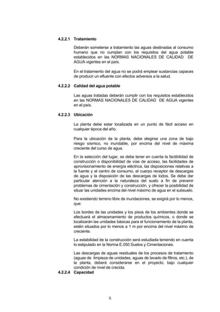 5
4.2.2.1 Tratamiento
Deberán someterse a tratamiento las aguas destinadas al consumo
humano que no cumplan con los requisitos del agua potable
establecidos en las NORMAS NACIONALES DE CALIDAD DE
AGUA vigentes en el país.
En el tratamiento del agua no se podrá emplear sustancias capaces
de producir un efluente con efectos adversos a la salud.
4.2.2.2 Calidad del agua potable
Las aguas tratadas deberán cumplir con los requisitos establecidos
en las NORMAS NACIONALES DE CALIDAD DE AGUA vigentes
en el país.
4.2.2.3 Ubicación
La planta debe estar localizada en un punto de fácil acceso en
cualquier época del año.
Para la ubicación de la planta, debe elegirse una zona de bajo
riesgo sísmico, no inundable, por encima del nivel de máxima
creciente del curso de agua.
En la selección del lugar, se debe tener en cuenta la factibilidad de
construcción o disponibilidad de vías de acceso, las facilidades de
aprovisionamiento de energía eléctrica, las disposiciones relativas a
la fuente y al centro de consumo, el cuerpo receptor de descargas
de agua y la disposición de las descargas de lodos. Se debe dar
particular atención a la naturaleza del suelo a fin de prevenir
problemas de cimentación y construcción, y ofrecer la posibilidad de
situar las unidades encima del nivel máximo de agua en el subsuelo.
No existiendo terreno libre de inundaciones, se exigirá por lo menos,
que:
Los bordes de las unidades y los pisos de los ambientes donde se
efectuará el almacenamiento de productos químicos, o donde se
localizarán las unidades básicas para el funcionamiento de la planta,
estén situados por lo menos a 1 m por encima del nivel máximo de
creciente.
La estabilidad de la construcción será estudiada teniendo en cuenta
lo estipulado en la Norma E.050 Suelos y Cimentaciones.
Las descargas de aguas residuales de los procesos de tratamiento
(aguas de limpieza de unidades, aguas de lavado de filtros, etc.), de
la planta, deberá considerarse en el proyecto, bajo cualquier
condición de nivel de crecida.
4.2.2.4 Capacidad
 