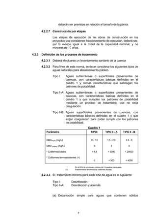 7
deberán ser previstas en relación al tamaño de la planta.
4.2.2.7 Construcción por etapas
Las etapas de ejecución de las obras de construcción en los
proyectos que consideren fraccionamiento de ejecución, deberá ser,
por lo menos, igual a la mitad de la capacidad nominal, y no
mayores de 10 años.
4.2.3 Definición de los procesos de tratamiento
4.2.3.1 Deberá efectuarse un levantamiento sanitario de la cuenca
4.2.3.2 Para fines de esta norma, se debe considerar los siguientes tipos de
aguas naturales para abastecimiento público.
Tipo I: Aguas subterráneas o superficiales provenientes de
cuencas, con características básicas definidas en el
cuadro 1 y demás características que satisfagan los
patrones de potabilidad.
Tipo II-A: Aguas subterráneas o superficiales provenientes de
cuencas, con características básicas definidas en el
cuadro 1 y que cumplan los patrones de potabilidad
mediante un proceso de tratamiento que no exija
coagulación.
Tipo II-B: Aguas superficiales provenientes de cuencas, con
características básicas definidas en el cuadro 1 y que
exijan coagulación para poder cumplir con los patrones
de potabilidad.
Cuadro 1
Parámetro TIPO I TIPO II - A TIPO II - B
DBOmedia (mg/L)
DBO máxima (mg/L)
* Coliformes totales
* Coliformes termoresistentes (+)
0 - 1,5
3
< 8,8
0
1,5 - 2,5
4
< 3000
< 500
2,5 - 5
5
< 20000
< 4000
* En el 80% de un número mínimo de 5 muestras mensuales.
(+) Anteriormente denominados coliformes fecales.
4.2.3.3 El tratamiento mínimo para cada tipo de agua es el siguiente:
Tipo I: Desinfección
Tipo II-A: Desinfección y además:
(a) Decantación simple para aguas que contienen sólidos
 