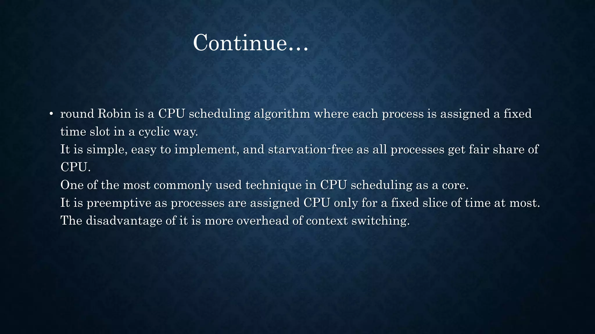 • round Robin is a CPU scheduling algorithm where each process is assigned a fixed
time slot in a cyclic way.
It is simple, easy to implement, and starvation-free as all processes get fair share of
CPU.
One of the most commonly used technique in CPU scheduling as a core.
It is preemptive as processes are assigned CPU only for a fixed slice of time at most.
The disadvantage of it is more overhead of context switching.
Continue…
 
