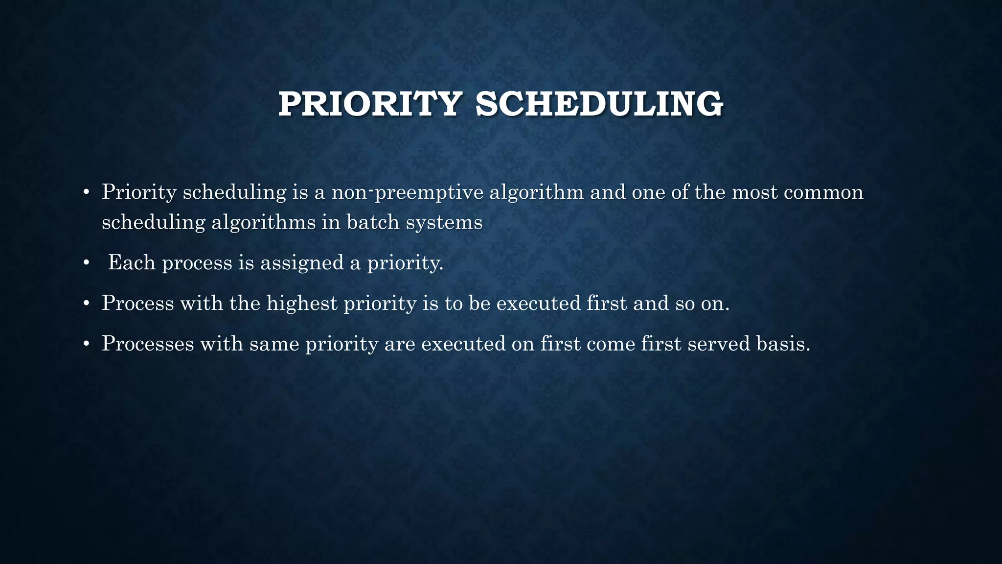 PRIORITY SCHEDULING
• Priority scheduling is a non-preemptive algorithm and one of the most common
scheduling algorithms in batch systems
• Each process is assigned a priority.
• Process with the highest priority is to be executed first and so on.
• Processes with same priority are executed on first come first served basis.
 