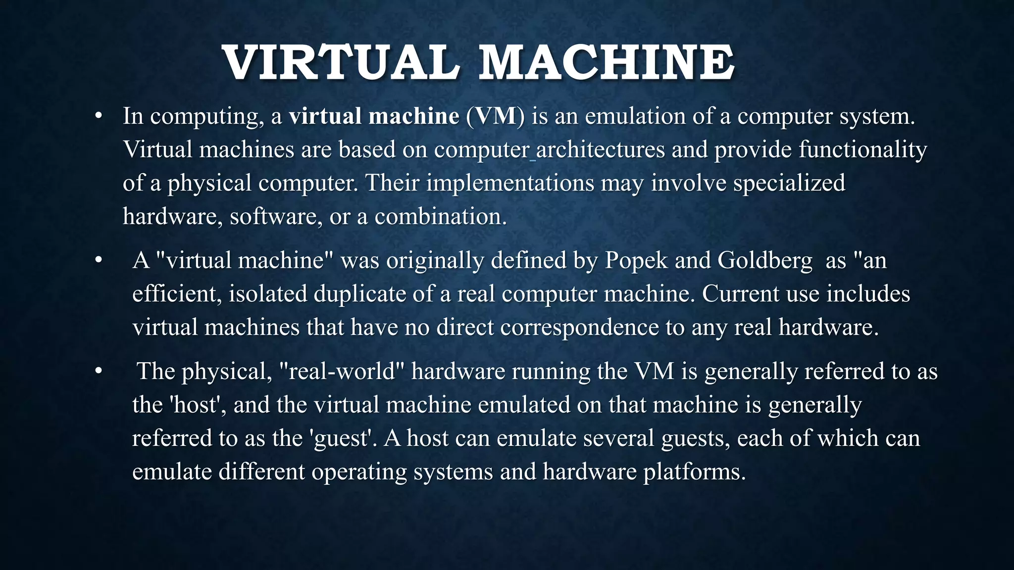 VIRTUAL MACHINE
• In computing, a virtual machine (VM) is an emulation of a computer system.
Virtual machines are based on computer architectures and provide functionality
of a physical computer. Their implementations may involve specialized
hardware, software, or a combination.
• A "virtual machine" was originally defined by Popek and Goldberg as "an
efficient, isolated duplicate of a real computer machine. Current use includes
virtual machines that have no direct correspondence to any real hardware.
• The physical, "real-world" hardware running the VM is generally referred to as
the 'host', and the virtual machine emulated on that machine is generally
referred to as the 'guest'. A host can emulate several guests, each of which can
emulate different operating systems and hardware platforms.
 