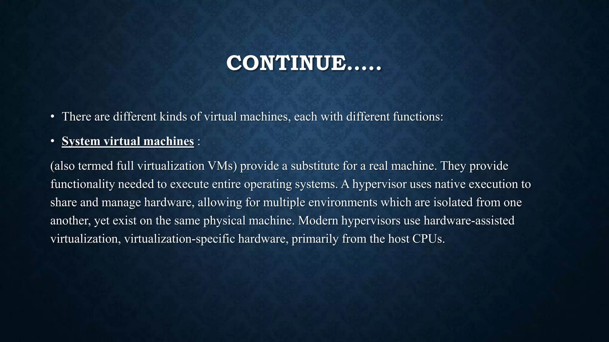CONTINUE…..
• There are different kinds of virtual machines, each with different functions:
• System virtual machines :
(also termed full virtualization VMs) provide a substitute for a real machine. They provide
functionality needed to execute entire operating systems. A hypervisor uses native execution to
share and manage hardware, allowing for multiple environments which are isolated from one
another, yet exist on the same physical machine. Modern hypervisors use hardware-assisted
virtualization, virtualization-specific hardware, primarily from the host CPUs.
 