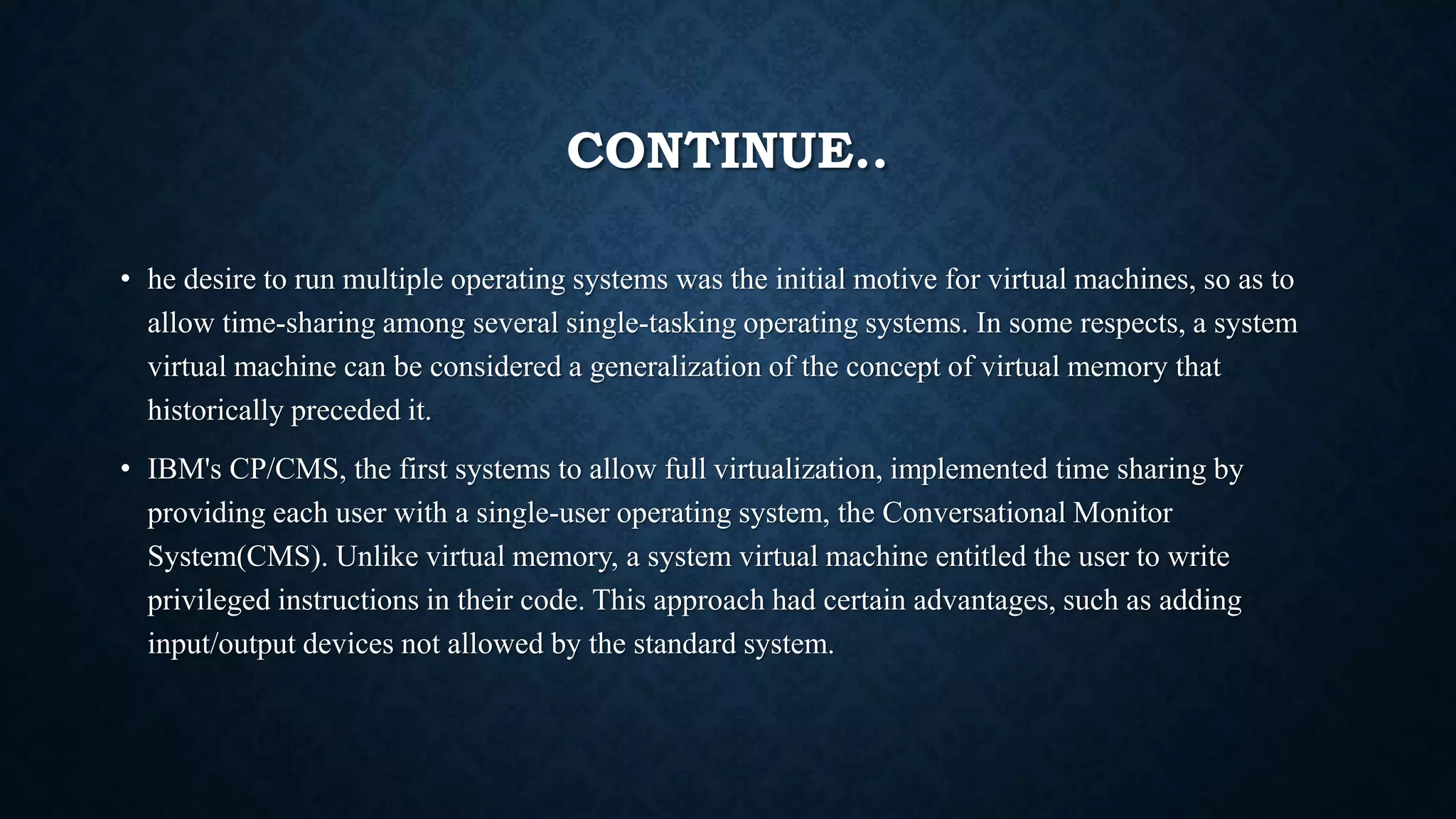 CONTINUE..
• he desire to run multiple operating systems was the initial motive for virtual machines, so as to
allow time-sharing among several single-tasking operating systems. In some respects, a system
virtual machine can be considered a generalization of the concept of virtual memory that
historically preceded it.
• IBM's CP/CMS, the first systems to allow full virtualization, implemented time sharing by
providing each user with a single-user operating system, the Conversational Monitor
System(CMS). Unlike virtual memory, a system virtual machine entitled the user to write
privileged instructions in their code. This approach had certain advantages, such as adding
input/output devices not allowed by the standard system.
 