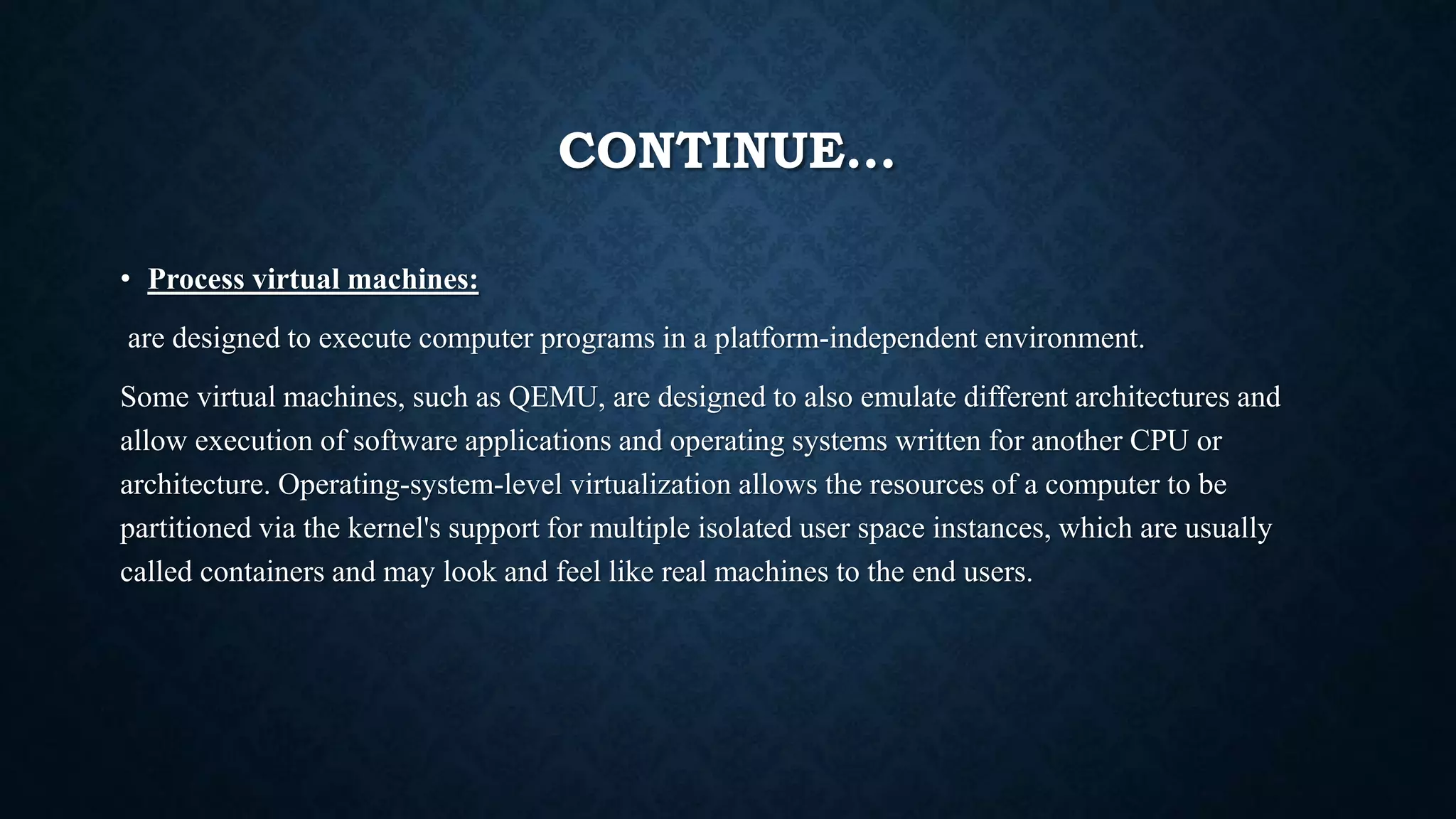 CONTINUE…
• Process virtual machines:
are designed to execute computer programs in a platform-independent environment.
Some virtual machines, such as QEMU, are designed to also emulate different architectures and
allow execution of software applications and operating systems written for another CPU or
architecture. Operating-system-level virtualization allows the resources of a computer to be
partitioned via the kernel's support for multiple isolated user space instances, which are usually
called containers and may look and feel like real machines to the end users.
 