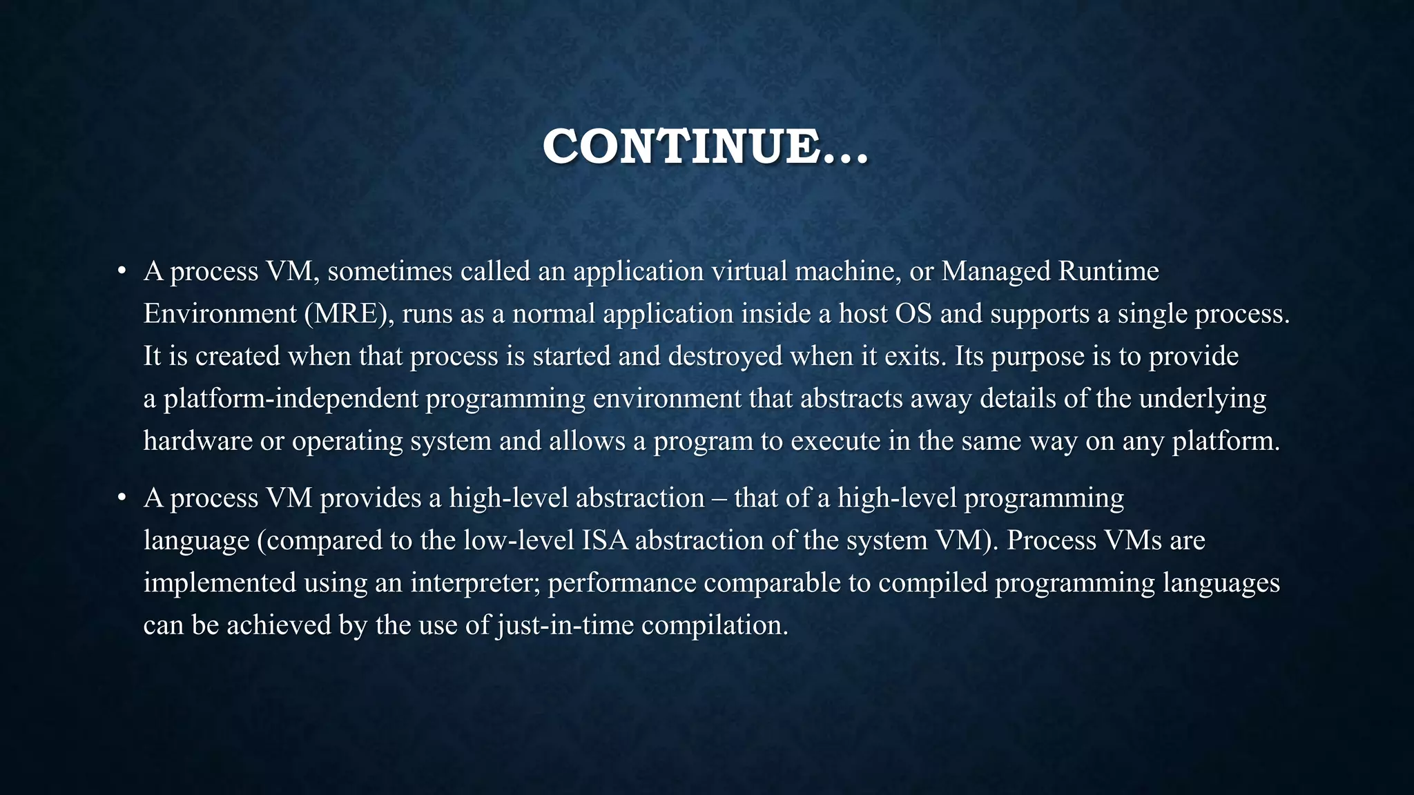 CONTINUE…
• A process VM, sometimes called an application virtual machine, or Managed Runtime
Environment (MRE), runs as a normal application inside a host OS and supports a single process.
It is created when that process is started and destroyed when it exits. Its purpose is to provide
a platform-independent programming environment that abstracts away details of the underlying
hardware or operating system and allows a program to execute in the same way on any platform.
• A process VM provides a high-level abstraction – that of a high-level programming
language (compared to the low-level ISA abstraction of the system VM). Process VMs are
implemented using an interpreter; performance comparable to compiled programming languages
can be achieved by the use of just-in-time compilation.
 