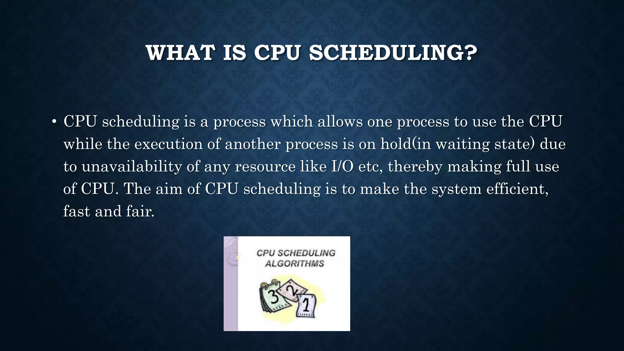 WHAT IS CPU SCHEDULING?
• CPU scheduling is a process which allows one process to use the CPU
while the execution of another process is on hold(in waiting state) due
to unavailability of any resource like I/O etc, thereby making full use
of CPU. The aim of CPU scheduling is to make the system efficient,
fast and fair.
 