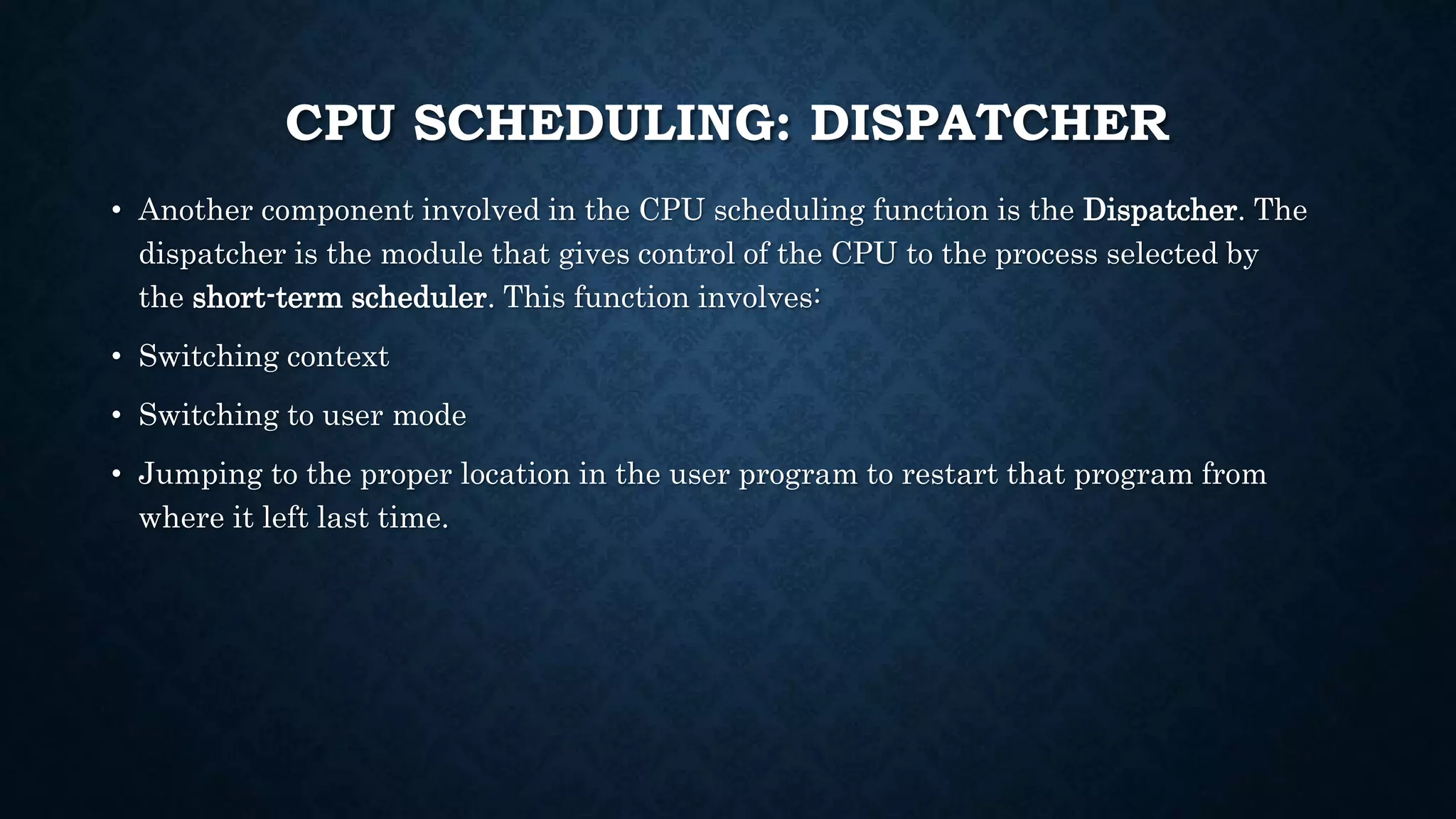 CPU SCHEDULING: DISPATCHER
• Another component involved in the CPU scheduling function is the Dispatcher. The
dispatcher is the module that gives control of the CPU to the process selected by
the short-term scheduler. This function involves:
• Switching context
• Switching to user mode
• Jumping to the proper location in the user program to restart that program from
where it left last time.
 