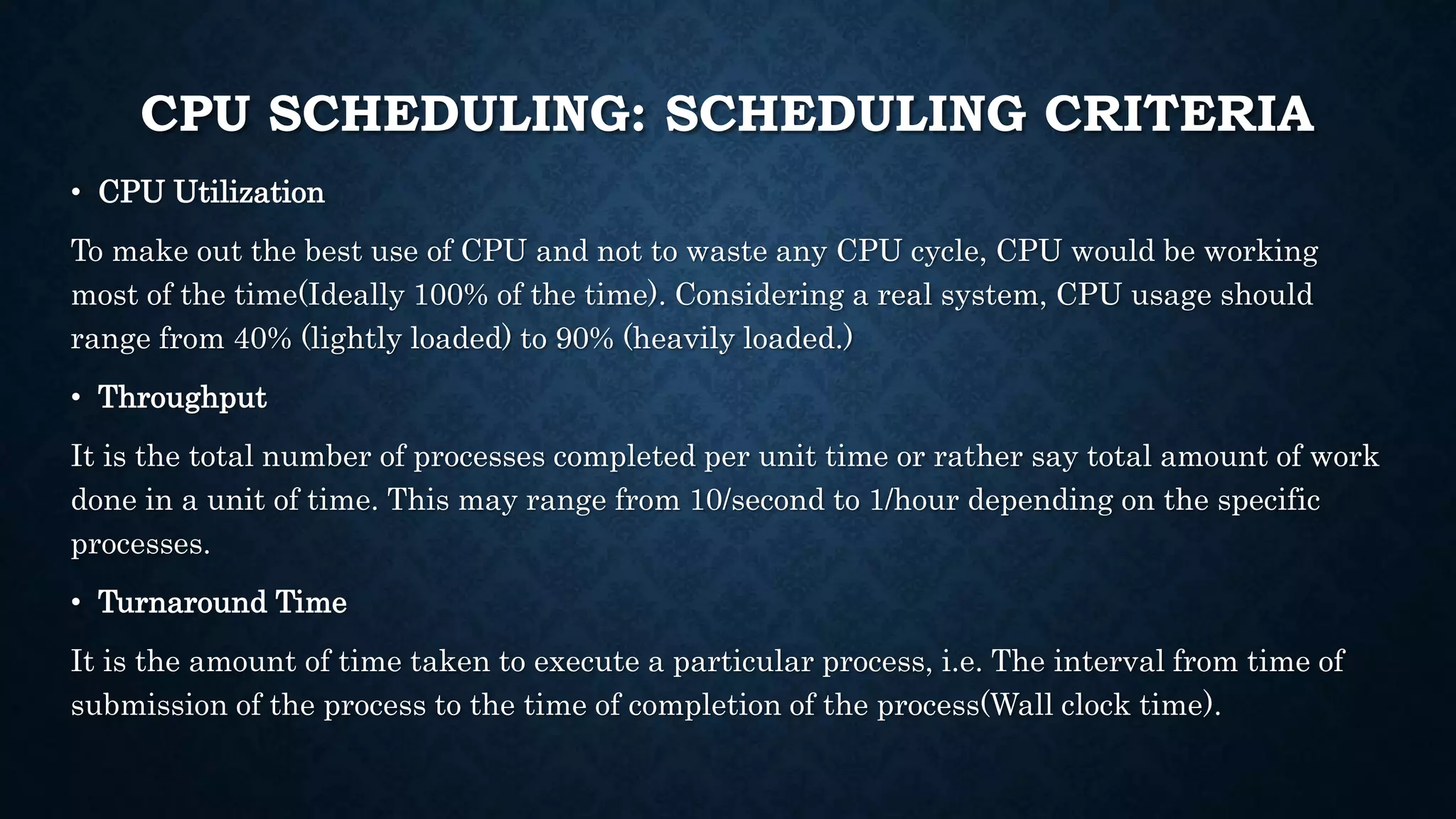 CPU SCHEDULING: SCHEDULING CRITERIA
• CPU Utilization
To make out the best use of CPU and not to waste any CPU cycle, CPU would be working
most of the time(Ideally 100% of the time). Considering a real system, CPU usage should
range from 40% (lightly loaded) to 90% (heavily loaded.)
• Throughput
It is the total number of processes completed per unit time or rather say total amount of work
done in a unit of time. This may range from 10/second to 1/hour depending on the specific
processes.
• Turnaround Time
It is the amount of time taken to execute a particular process, i.e. The interval from time of
submission of the process to the time of completion of the process(Wall clock time).
 