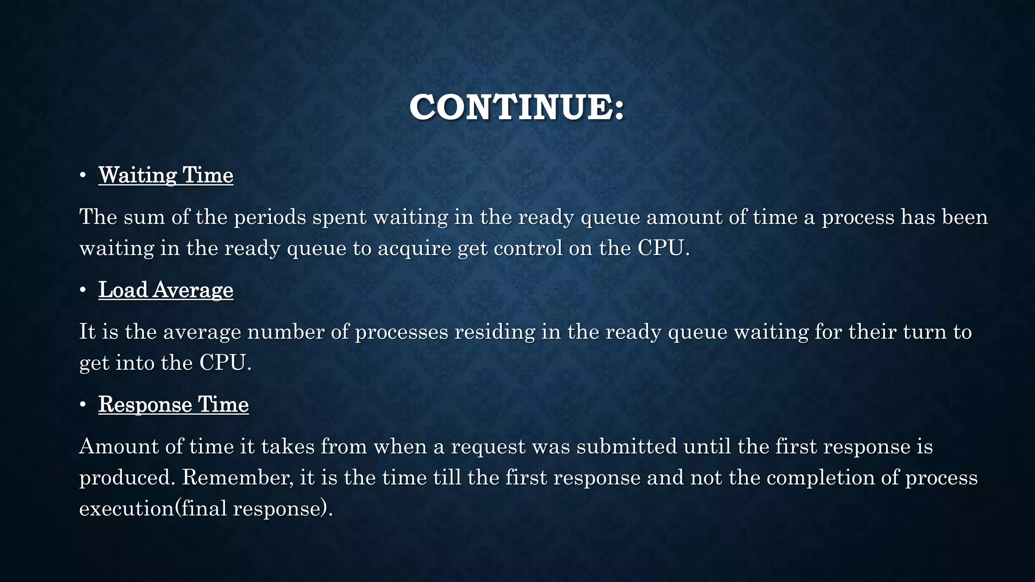 CONTINUE:
• Waiting Time
The sum of the periods spent waiting in the ready queue amount of time a process has been
waiting in the ready queue to acquire get control on the CPU.
• Load Average
It is the average number of processes residing in the ready queue waiting for their turn to
get into the CPU.
• Response Time
Amount of time it takes from when a request was submitted until the first response is
produced. Remember, it is the time till the first response and not the completion of process
execution(final response).
 