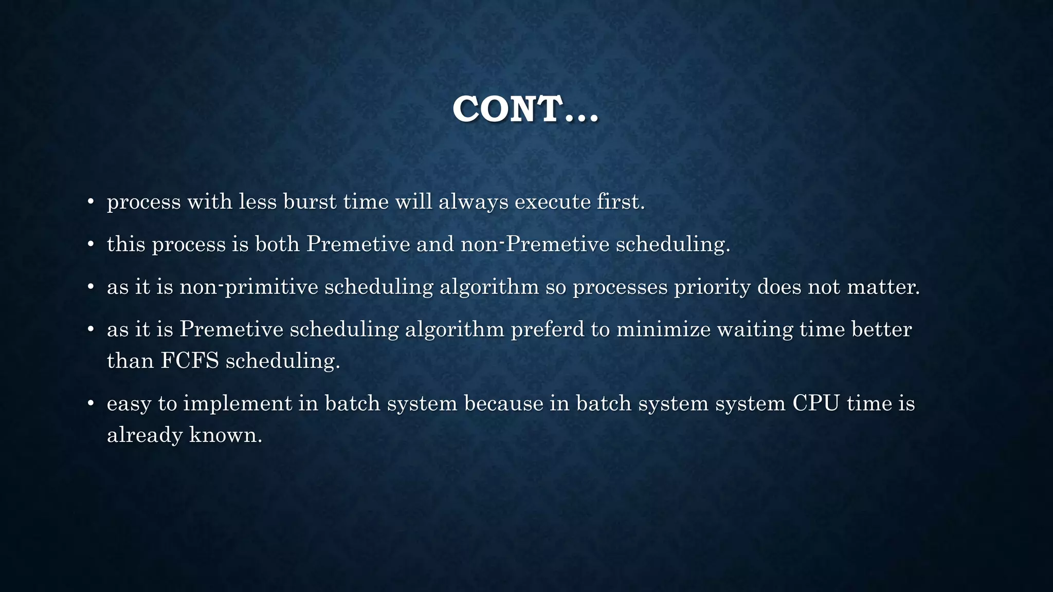 CONT…
• process with less burst time will always execute first.
• this process is both Premetive and non-Premetive scheduling.
• as it is non-primitive scheduling algorithm so processes priority does not matter.
• as it is Premetive scheduling algorithm preferd to minimize waiting time better
than FCFS scheduling.
• easy to implement in batch system because in batch system system CPU time is
already known.
 