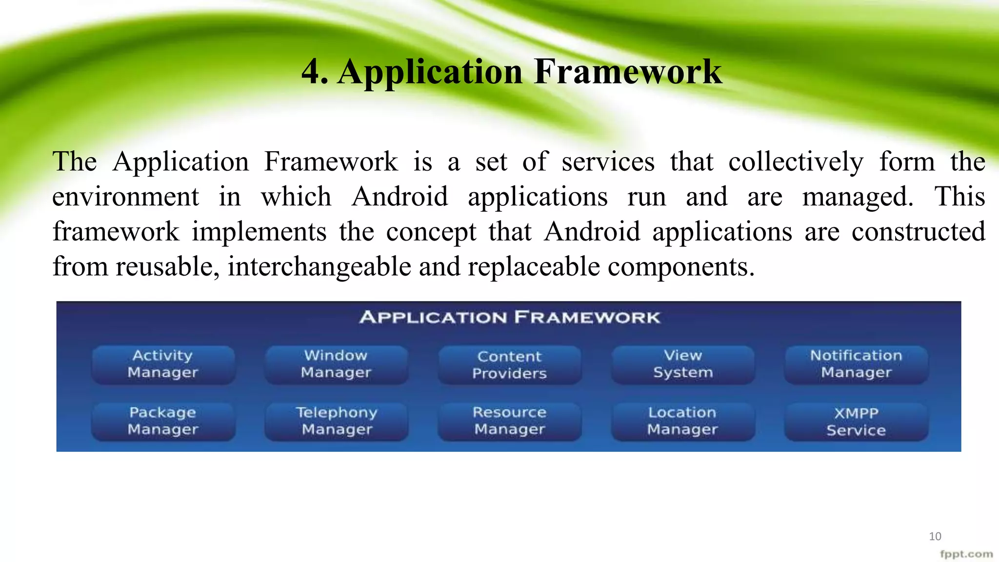 4. Application Framework
The Application Framework is a set of services that collectively form the
environment in which Android applications run and are managed. This
framework implements the concept that Android applications are constructed
from reusable, interchangeable and replaceable components.
10
 