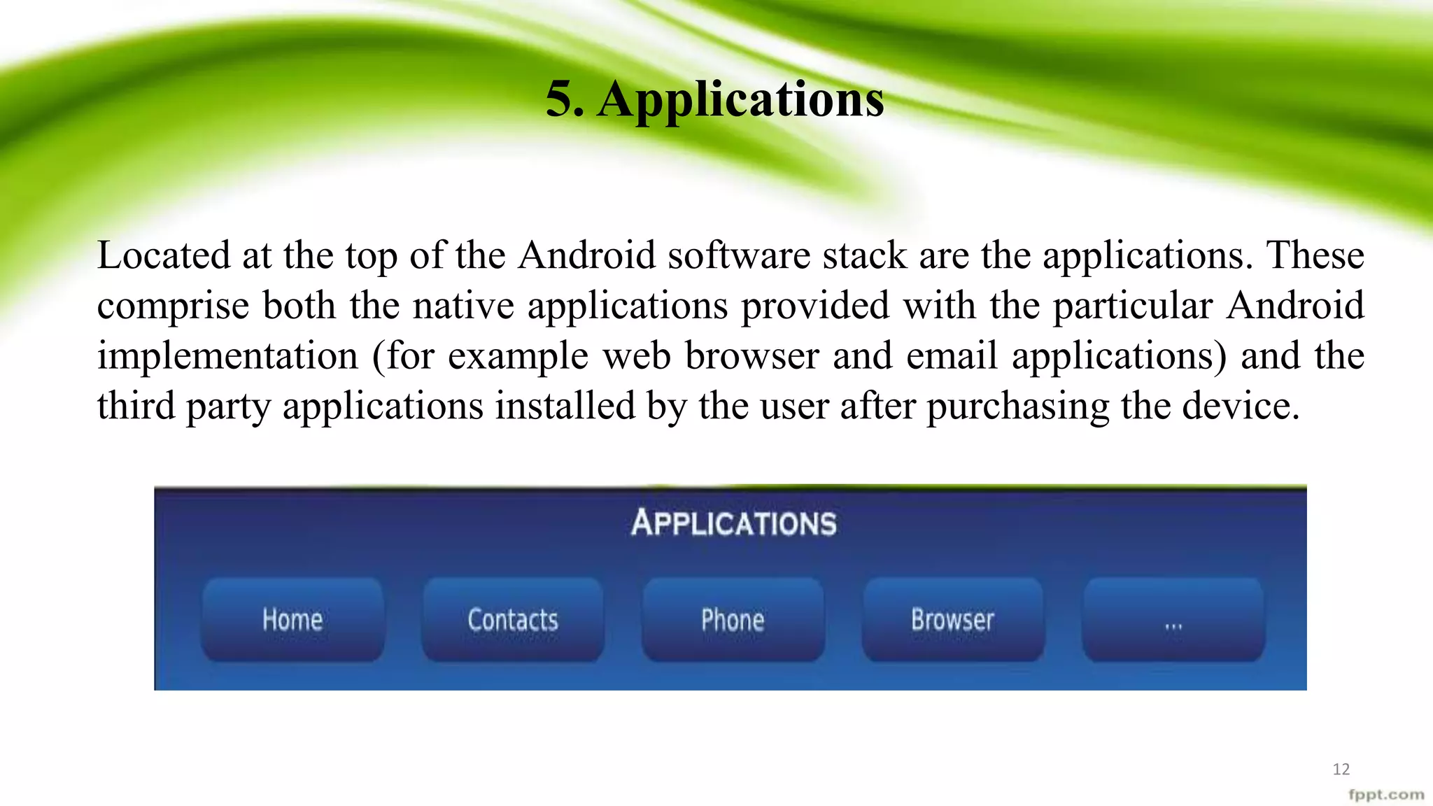 5. Applications
Located at the top of the Android software stack are the applications. These
comprise both the native applications provided with the particular Android
implementation (for example web browser and email applications) and the
third party applications installed by the user after purchasing the device.
12
 
