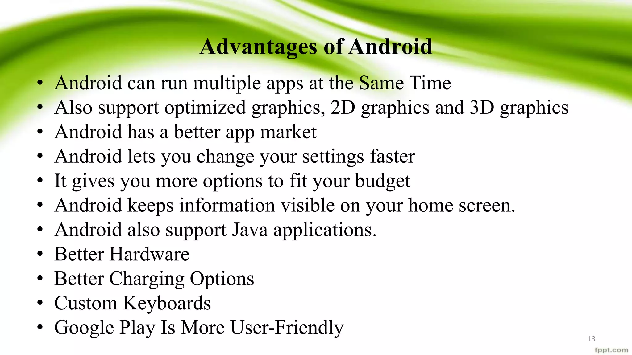 Advantages of Android
• Android can run multiple apps at the Same Time
• Also support optimized graphics, 2D graphics and 3D graphics
• Android has a better app market
• Android lets you change your settings faster
• It gives you more options to fit your budget
• Android keeps information visible on your home screen.
• Android also support Java applications.
• Better Hardware
• Better Charging Options
• Custom Keyboards
• Google Play Is More User-Friendly 13
 