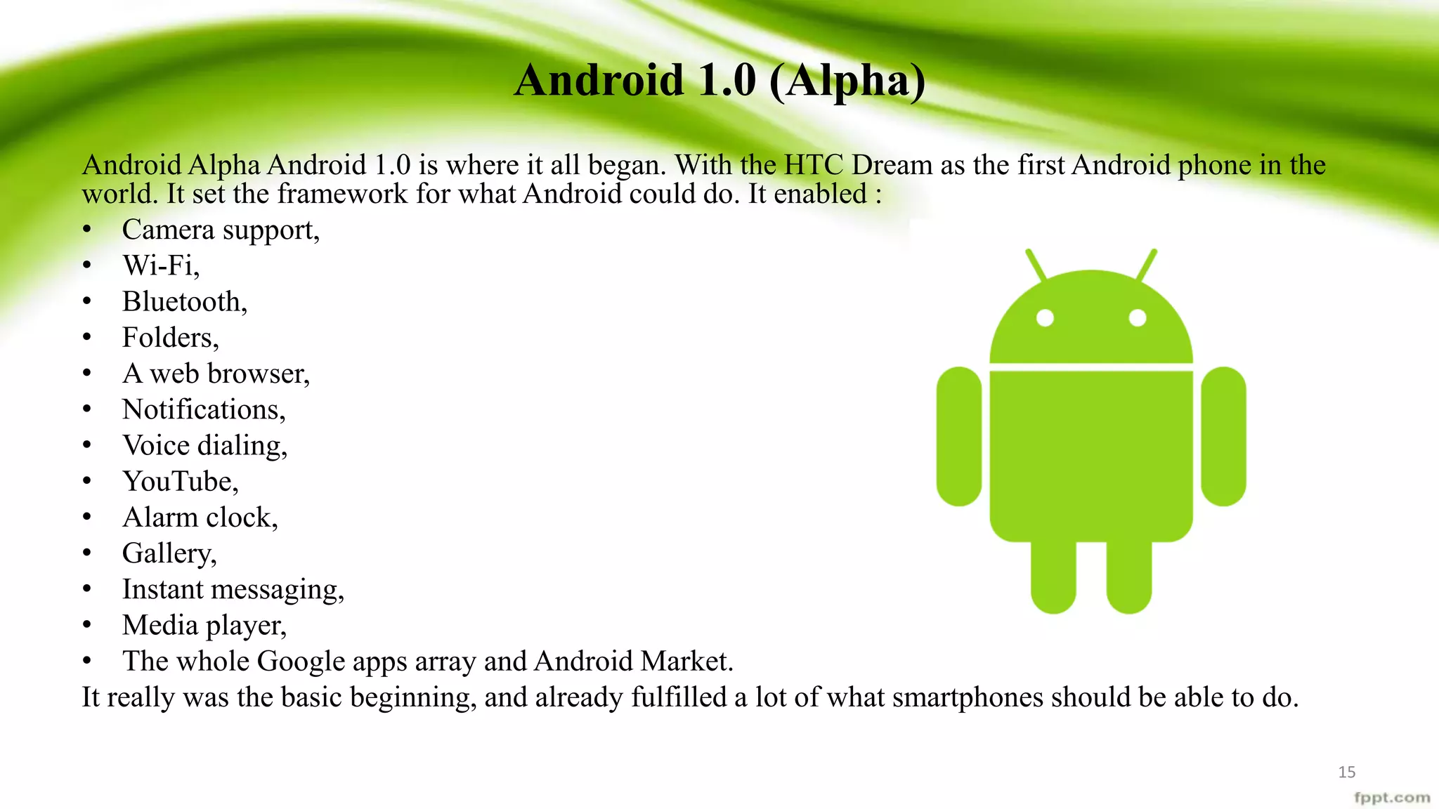 Android 1.0 (Alpha)
Android Alpha Android 1.0 is where it all began. With the HTC Dream as the first Android phone in the
world. It set the framework for what Android could do. It enabled :
• Camera support,
• Wi-Fi,
• Bluetooth,
• Folders,
• A web browser,
• Notifications,
• Voice dialing,
• YouTube,
• Alarm clock,
• Gallery,
• Instant messaging,
• Media player,
• The whole Google apps array and Android Market.
It really was the basic beginning, and already fulfilled a lot of what smartphones should be able to do.
15
 