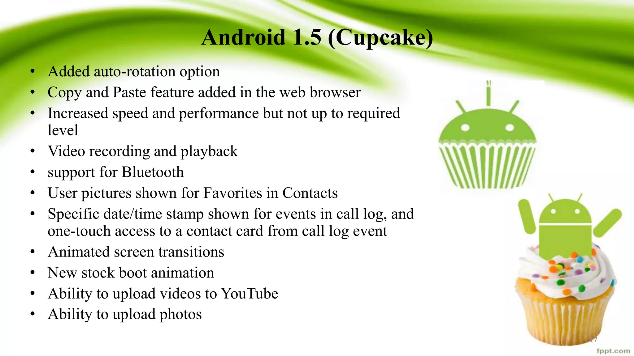 Android 1.5 (Cupcake)
• Added auto-rotation option
• Copy and Paste feature added in the web browser
• Increased speed and performance but not up to required
level
• Video recording and playback
• support for Bluetooth
• User pictures shown for Favorites in Contacts
• Specific date/time stamp shown for events in call log, and
one-touch access to a contact card from call log event
• Animated screen transitions
• New stock boot animation
• Ability to upload videos to YouTube
• Ability to upload photos
17
 