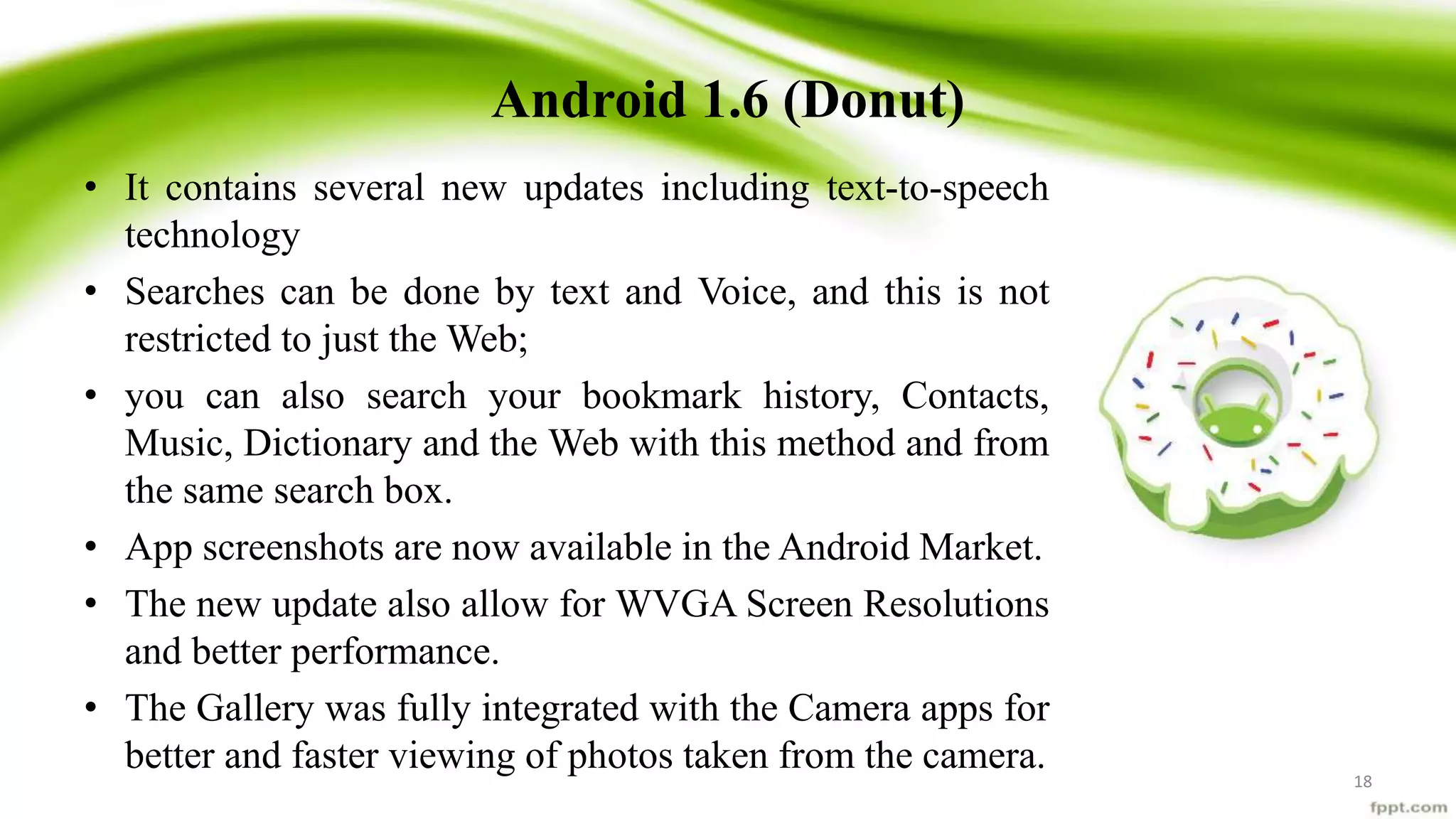 Android 1.6 (Donut)
• It contains several new updates including text-to-speech
technology
• Searches can be done by text and Voice, and this is not
restricted to just the Web;
• you can also search your bookmark history, Contacts,
Music, Dictionary and the Web with this method and from
the same search box.
• App screenshots are now available in the Android Market.
• The new update also allow for WVGA Screen Resolutions
and better performance.
• The Gallery was fully integrated with the Camera apps for
better and faster viewing of photos taken from the camera. 18
 