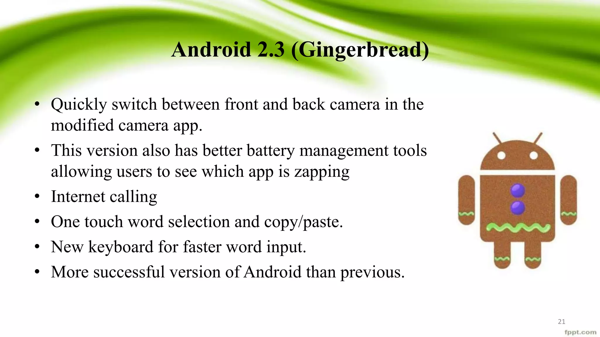 Android 2.3 (Gingerbread)
• Quickly switch between front and back camera in the
modified camera app.
• This version also has better battery management tools
allowing users to see which app is zapping
• Internet calling
• One touch word selection and copy/paste.
• New keyboard for faster word input.
• More successful version of Android than previous.
21
 