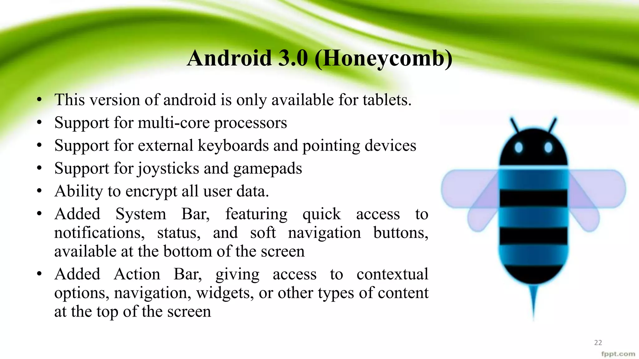 Android 3.0 (Honeycomb)
• This version of android is only available for tablets.
• Support for multi-core processors
• Support for external keyboards and pointing devices
• Support for joysticks and gamepads
• Ability to encrypt all user data.
• Added System Bar, featuring quick access to
notifications, status, and soft navigation buttons,
available at the bottom of the screen
• Added Action Bar, giving access to contextual
options, navigation, widgets, or other types of content
at the top of the screen
22
 